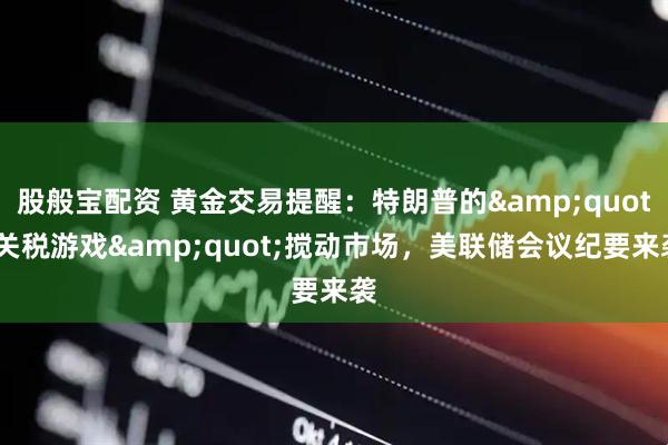 股般宝配资 黄金交易提醒：特朗普的&quot;关税游戏&quot;搅动市场，美联储会议纪要来袭