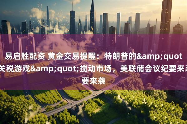 易启胜配资 黄金交易提醒：特朗普的&quot;关税游戏&quot;搅动市场，美联储会议纪要来袭