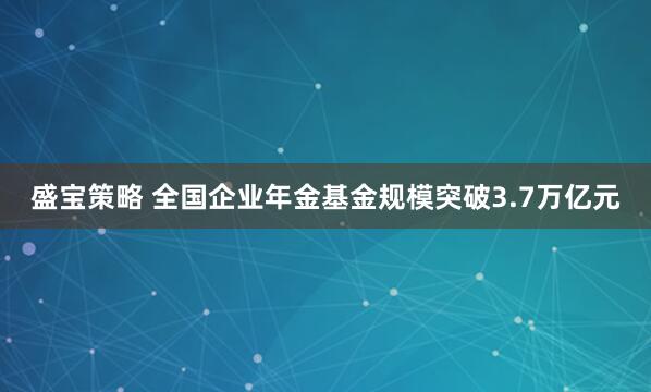 盛宝策略 全国企业年金基金规模突破3.7万亿元