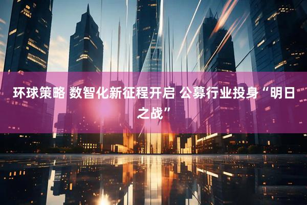 环球策略 数智化新征程开启 公募行业投身“明日之战”