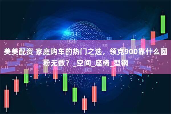 美美配资 家庭购车的热门之选，领克900靠什么圈粉无数？_空间_座椅_型钢