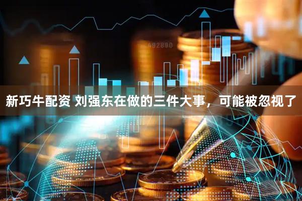 新巧牛配资 刘强东在做的三件大事，可能被忽视了