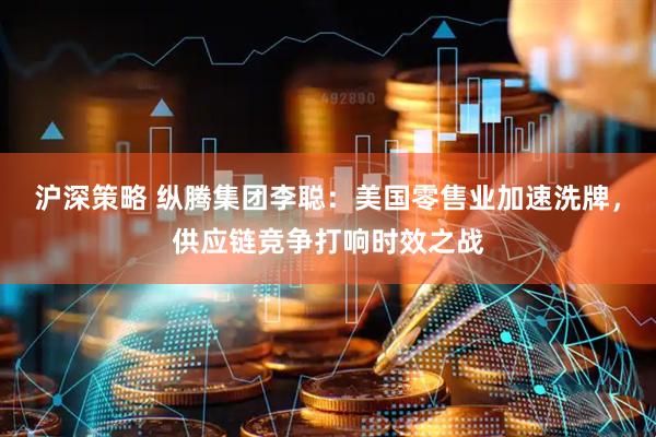 沪深策略 纵腾集团李聪：美国零售业加速洗牌，供应链竞争打响时效之战