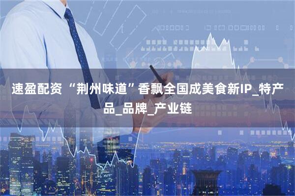 速盈配资 “荆州味道”香飘全国成美食新IP_特产品_品牌_产业链