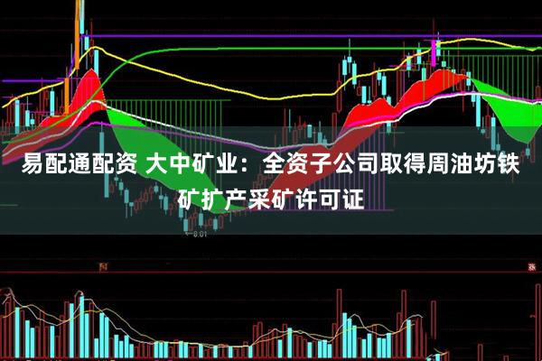 易配通配资 大中矿业：全资子公司取得周油坊铁矿扩产采矿许可证