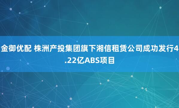 金御优配 株洲产投集团旗下湘信租赁公司成功发行4.22亿ABS项目