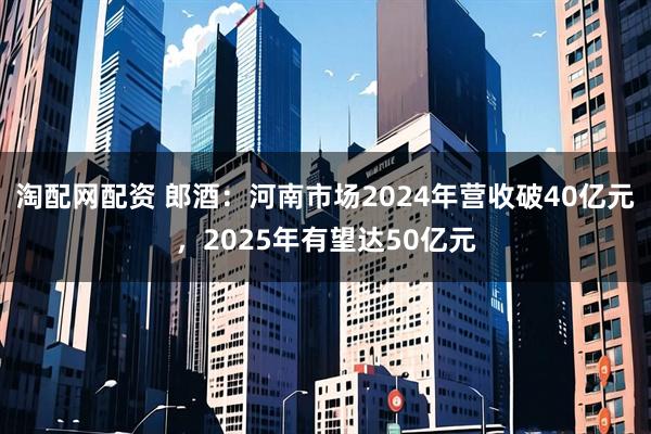 淘配网配资 郎酒：河南市场2024年营收破40亿元，2025年有望达50亿元