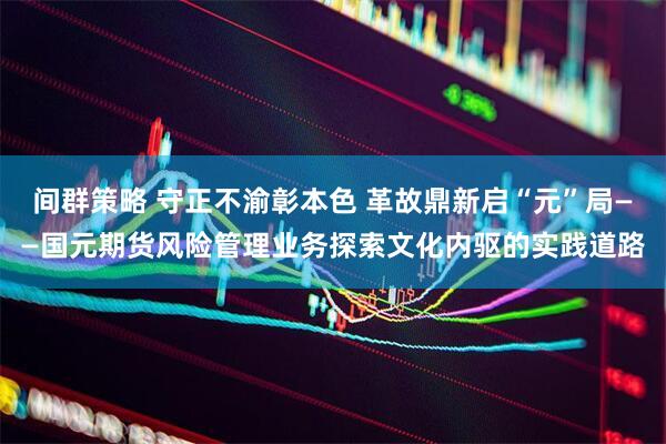 间群策略 守正不渝彰本色 革故鼎新启“元”局——国元期货风险管理业务探索文化内驱的实践道路