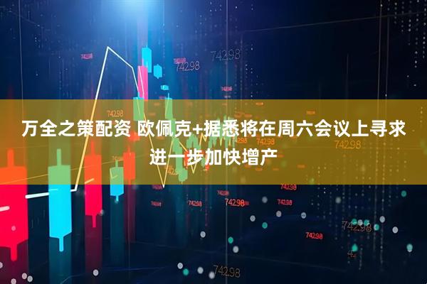 万全之策配资 欧佩克+据悉将在周六会议上寻求进一步加快增产