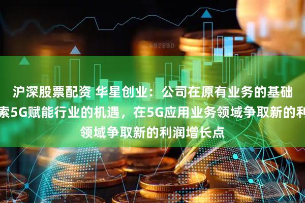 沪深股票配资 华星创业：公司在原有业务的基础上积极探索5G赋能行业的机遇，在5G应用业务领域争取新的利润增长点