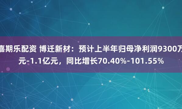 嘉期乐配资 博迁新材：预计上半年归母净利润9300万元-1.1亿元，同比增长70.40%-101.55%