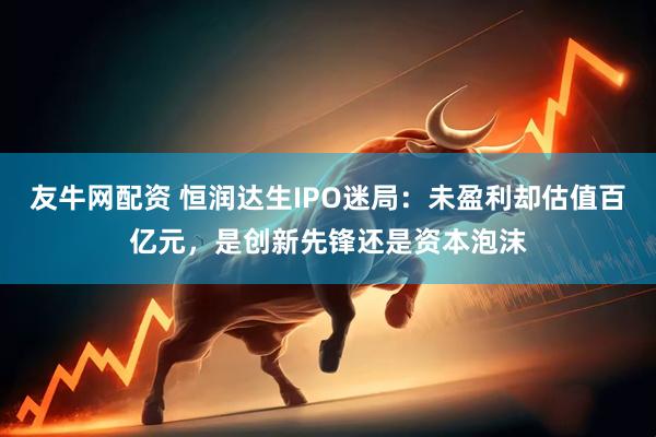友牛网配资 恒润达生IPO迷局：未盈利却估值百亿元，是创新先锋还是资本泡沫