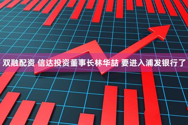 双融配资 信达投资董事长林华喆 要进入浦发银行了