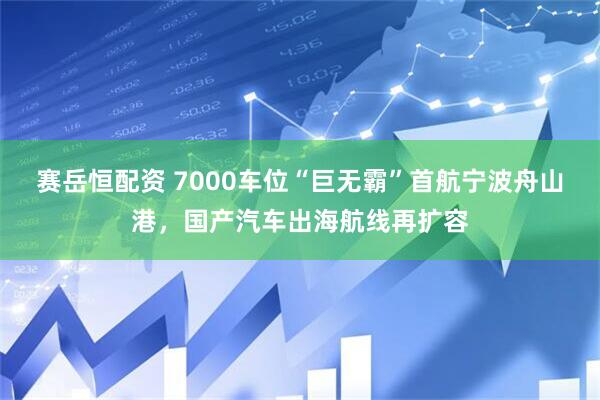 赛岳恒配资 7000车位“巨无霸”首航宁波舟山港，国产汽车出海航线再扩容