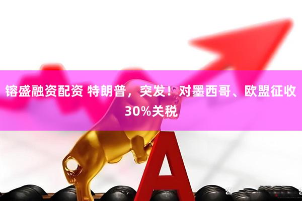 镕盛融资配资 特朗普，突发！对墨西哥、欧盟征收30%关税