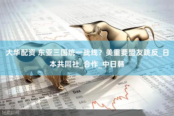 大华配资 东亚三国统一战线？美重要盟友跳反_日本共同社_合作_中日韩
