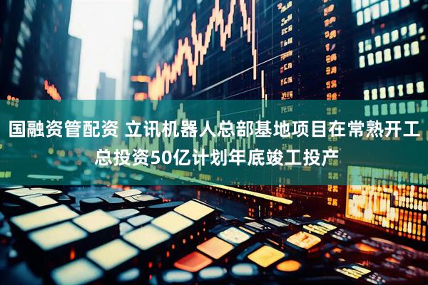 国融资管配资 立讯机器人总部基地项目在常熟开工 总投资50亿计划年底竣工投产