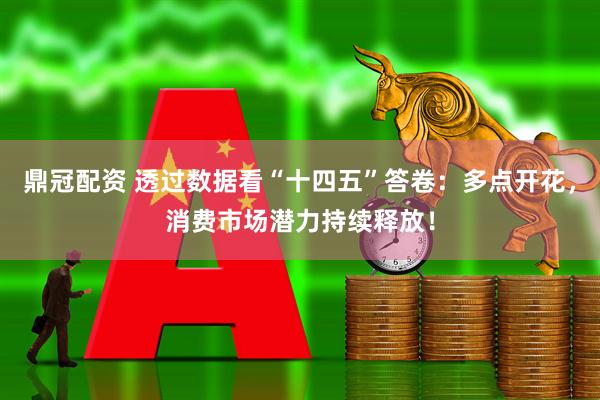 鼎冠配资 透过数据看“十四五”答卷：多点开花，消费市场潜力持续释放！