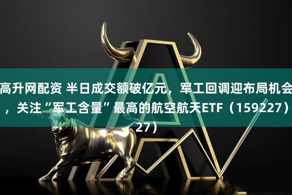 高升网配资 半日成交额破亿元，军工回调迎布局机会，关注“军工含量”最高的航空航天ETF（159227）