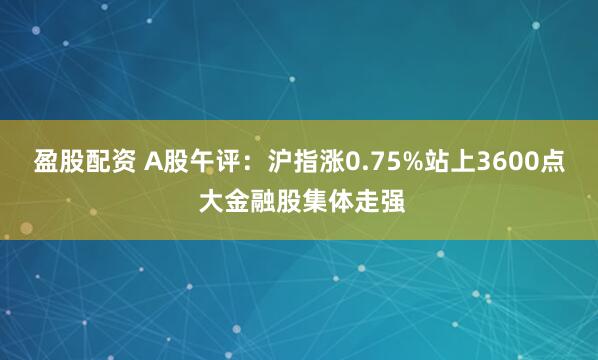 盈股配资 A股午评：沪指涨0.75%站上3600点 大金融股集体走强