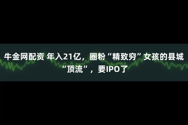 牛金网配资 年入21亿，圈粉“精致穷”女孩的县城“顶流”，要IPO了