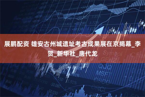 展鹏配资 雄安古州城遗址考古成果展在京揭幕_李贺_新华社_唐代龙