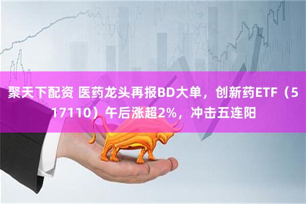 聚天下配资 医药龙头再报BD大单，创新药ETF（517110）午后涨超2%，冲击五连阳