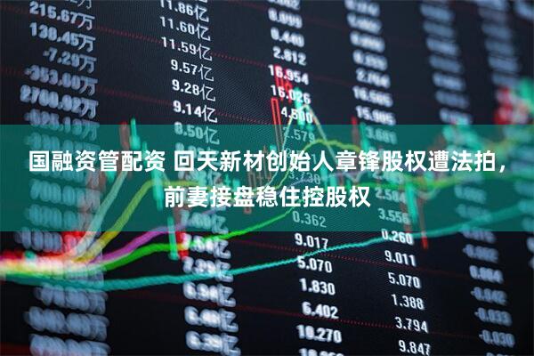 国融资管配资 回天新材创始人章锋股权遭法拍，前妻接盘稳住控股权