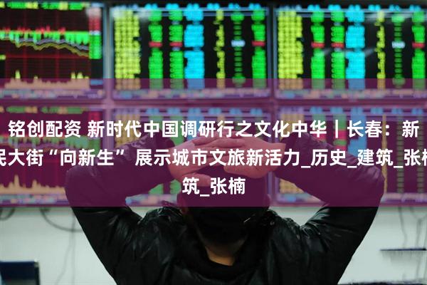 铭创配资 新时代中国调研行之文化中华｜长春：新民大街“向新生” 展示城市文旅新活力_历史_建筑_张楠