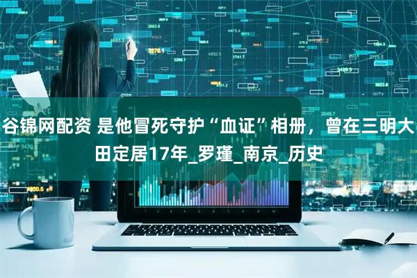 谷锦网配资 是他冒死守护“血证”相册，曾在三明大田定居17年_罗瑾_南京_历史