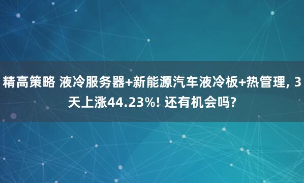 精高策略 液冷服务器+新能源汽车液冷板+热管理, 3天上涨44.23%! 还有机会吗?