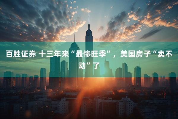 百胜证券 十三年来“最惨旺季”，美国房子“卖不动”了