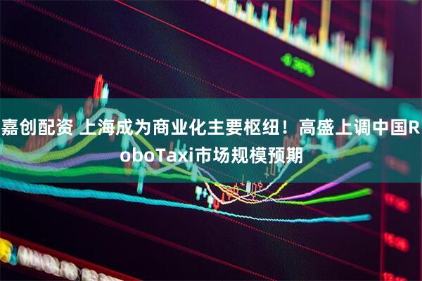 嘉创配资 上海成为商业化主要枢纽！高盛上调中国RoboTaxi市场规模预期